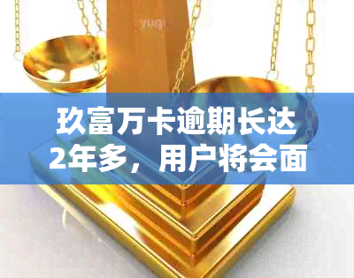 玖富万卡逾期长达2年多，用户将会面临怎样的方式和后果？