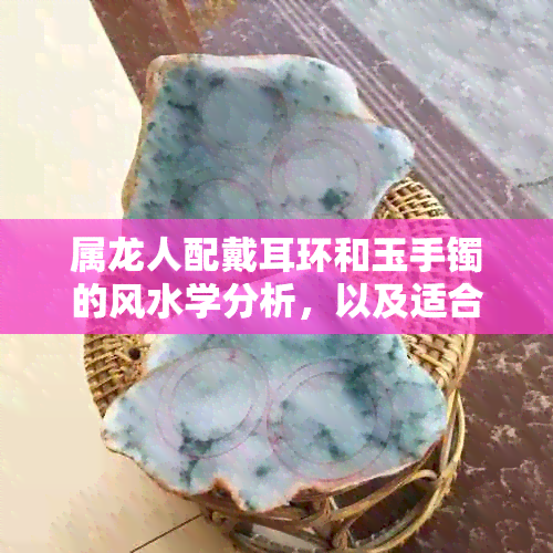 属龙人配戴耳环和玉手镯的风水学分析，以及适合的材质与款式