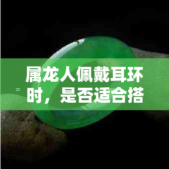 属龙人佩戴耳环时，是否适合搭配玉坠？如何选择合适的玉坠以达到更佳效果？