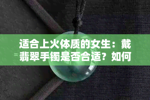 适合上火体质的女生：戴翡翠手镯是否合适？如何选择适合自己的翡翠手镯？