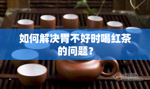 如何解决胃不好时喝红茶的问题？