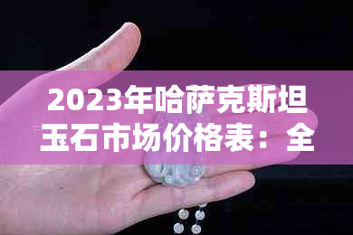 2023年哈萨克斯坦玉石市场价格表：全面解析各类玉石品种及价格