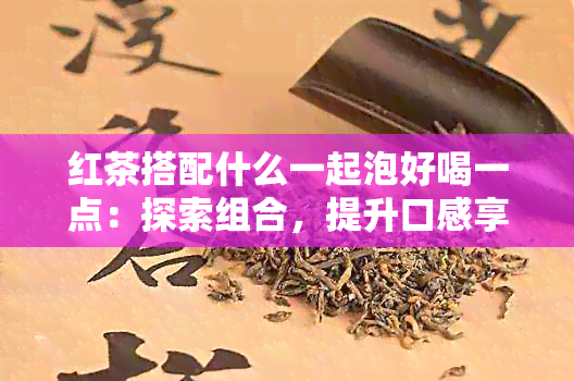 红茶搭配什么一起泡好喝一点：探索组合，提升口感享受