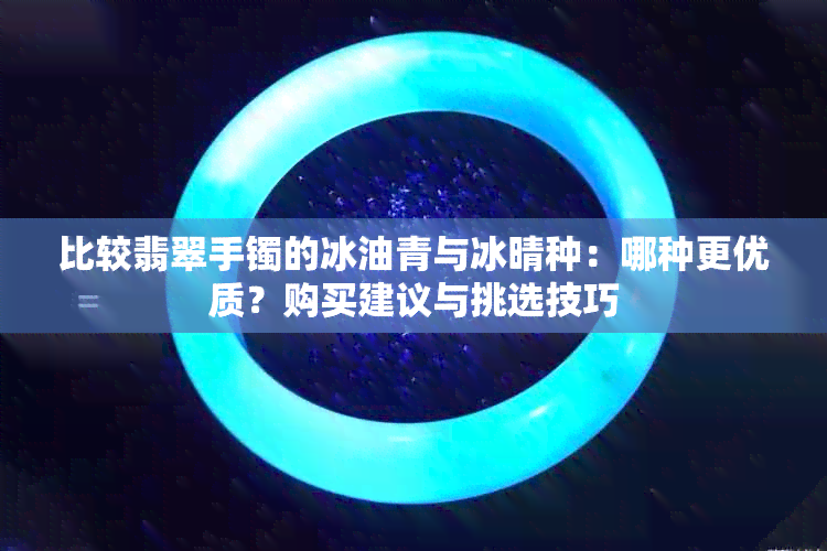 比较翡翠手镯的冰油青与冰晴种：哪种更优质？购买建议与挑选技巧