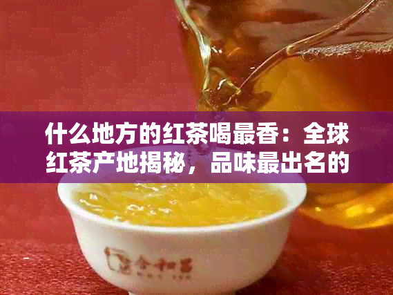 什么地方的红茶喝最香：全球红茶产地揭秘，品味最出名的红茶