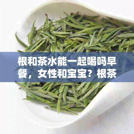 根和茶水能一起喝吗早餐，女性和宝宝？根茶能和茶叶一起泡吗？