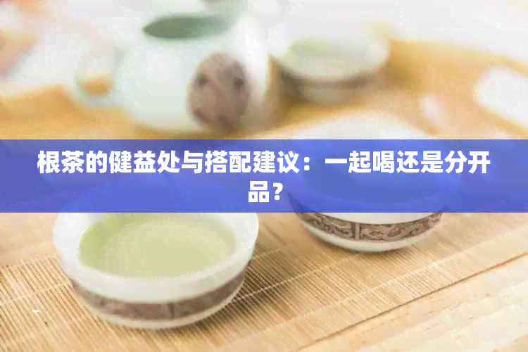 根茶的健益处与搭配建议：一起喝还是分开品？