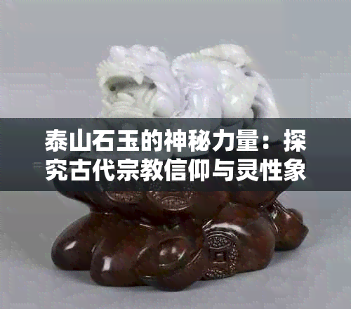 泰山石玉的神秘力量：探究古代宗教信仰与灵性象征