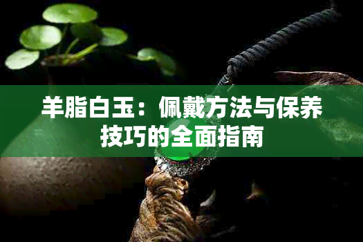 羊脂白玉：佩戴方法与保养技巧的全面指南