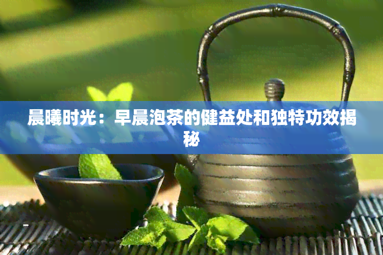 晨曦时光：早晨泡茶的健益处和独特功效揭秘