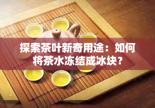 探索茶叶新奇用途：如何将茶水冻结成冰块？