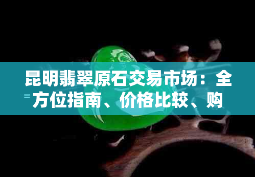 昆明翡翠原石交易市场：全方位指南、价格比较、购买建议及信誉评价