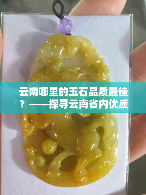 云南哪里的玉石品质更佳？——探寻云南省内优质玉石产地与挑选技巧