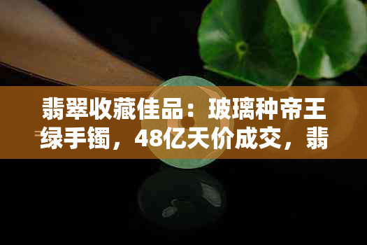 翡翠收藏佳品：玻璃种帝王绿手镯，48亿天价成交，翡翠市场标王揭秘