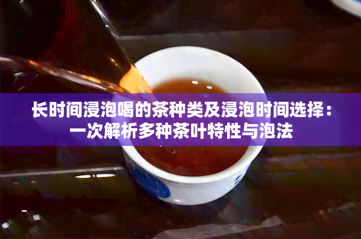 长时间浸泡喝的茶种类及浸泡时间选择：一次解析多种茶叶特性与泡法