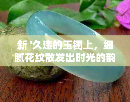 新 '久违的玉镯上，细腻花纹散发出时光的韵味'