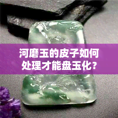 河磨玉的皮子如何处理才能盘玉化？