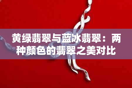 黄绿翡翠与蓝冰翡翠：两种颜色的翡翠之美对比分析，帮助你做出选择