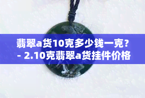 翡翠a货10克多少钱一克？ - 2.10克翡翠a货挂件价格及每克多少钱