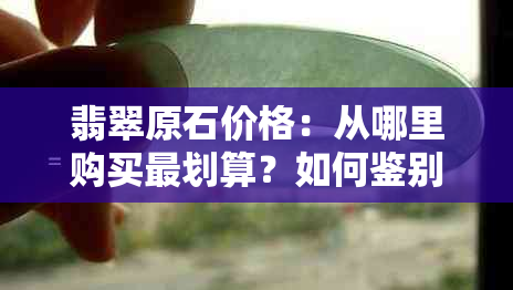 翡翠原石价格：从哪里购买最划算？如何鉴别真伪？