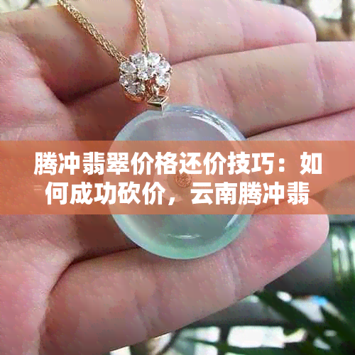 腾冲翡翠价格还价技巧：如何成功砍价，云南腾冲翡翠优劣解析