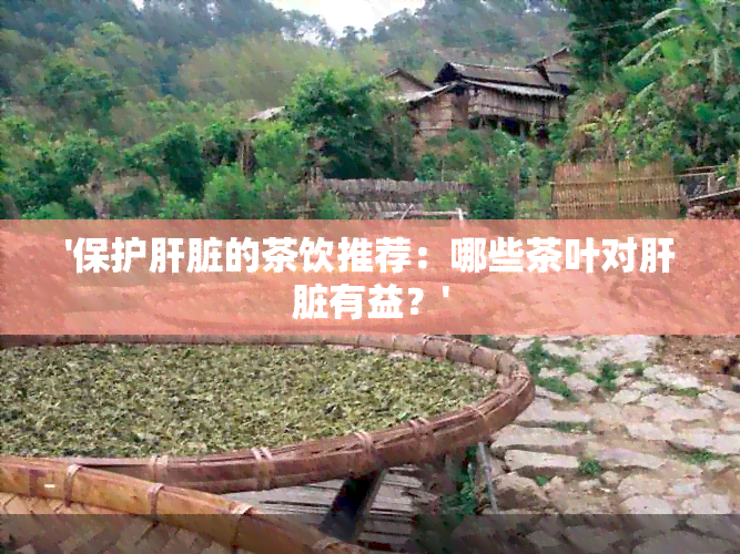 '保护肝脏的茶饮推荐：哪些茶叶对肝脏有益？'