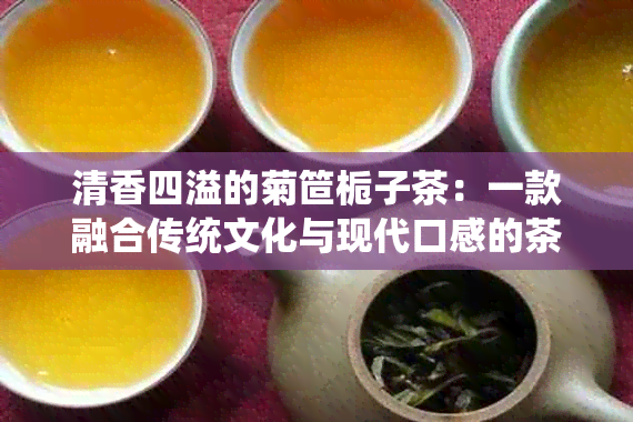 清香四溢的菊笸栀子茶：一款融合传统文化与现代口感的茶艺佳品