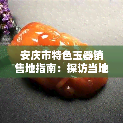 安庆市特色玉器销售地指南：探访当地著名的玉器市场及选购技巧