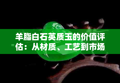 羊脂白石英质玉的价值评估：从材质、工艺到市场行情的全方位解析