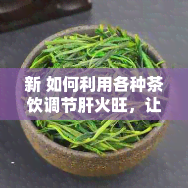 新 如何利用各种茶饮调节肝火旺，让你的肝脏更健