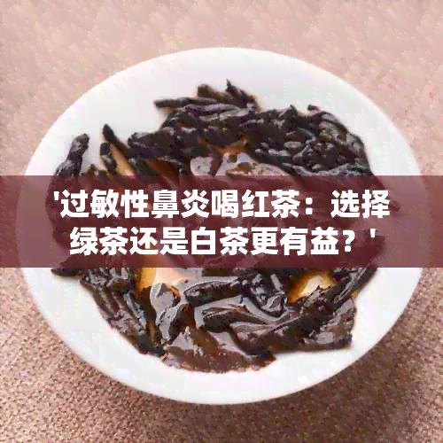 '过敏性鼻炎喝红茶：选择绿茶还是白茶更有益？'