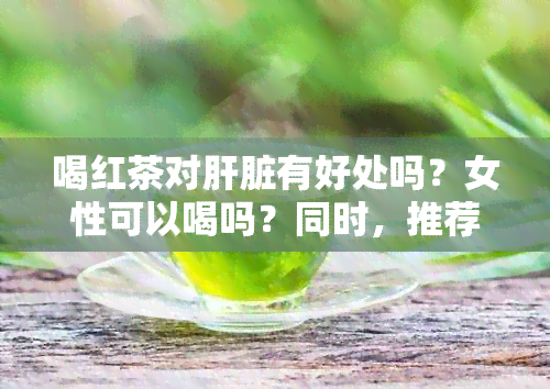 喝红茶对肝脏有好处吗？女性可以喝吗？同时，推荐一些对肝脏有益的食物。