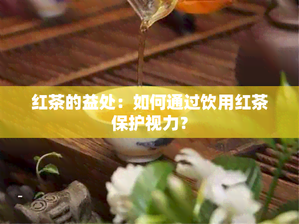 红茶的益处：如何通过饮用红茶保护视力？