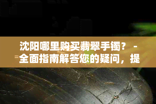 沈阳哪里购买翡翠手镯？ - 全面指南解答您的疑问，提供更佳选购地点与建议