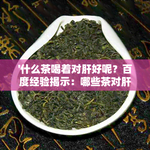 '什么茶喝着对肝好呢？百度经验揭示：哪些茶对肝好处多，有帮助。'