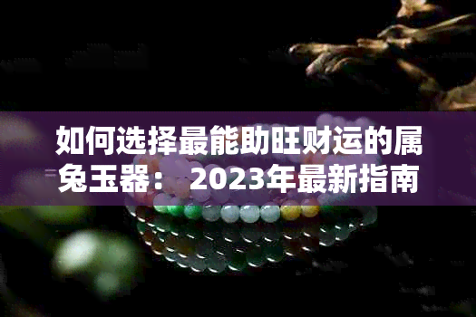 如何选择最能助旺财运的属兔玉器： 2023年最新指南