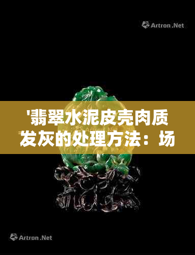 '翡翠水泥皮壳肉质发灰的处理方法：场口与原石解析'