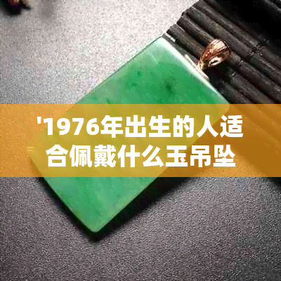 '1976年出生的人适合佩戴什么玉吊坠以带来好运和吉祥？'