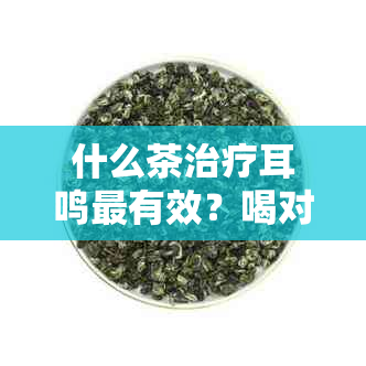 什么茶治疗耳鸣最有效？喝对茶可改善耳鸣症状，不再被耳鸣困扰！