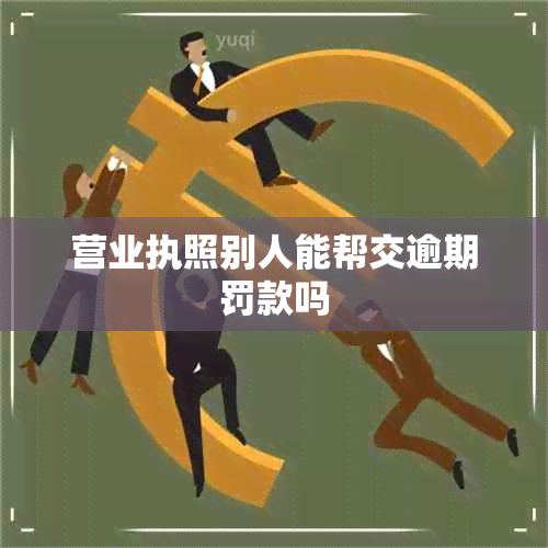 营业执照别人能帮交逾期罚款吗