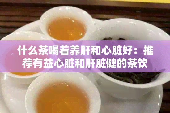 什么茶喝着养肝和心脏好：推荐有益心脏和肝脏健的茶饮