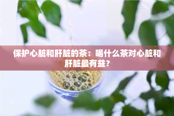 保护心脏和肝脏的茶：喝什么茶对心脏和肝脏最有益？