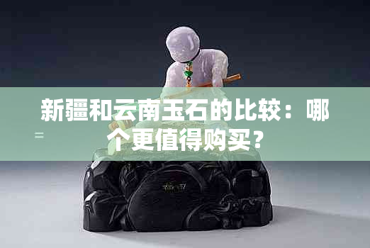 新疆和云南玉石的比较：哪个更值得购买？