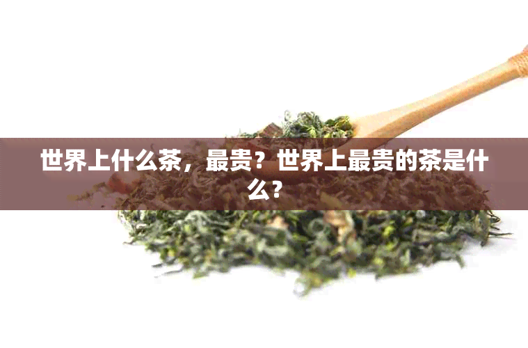 世界上什么茶，最贵？世界上最贵的茶是什么？