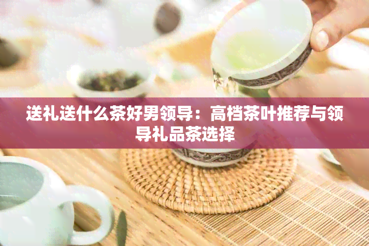 送礼送什么茶好男领导：高档茶叶推荐与领导礼品茶选择