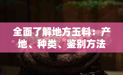 全面了解地方玉料：产地、种类、鉴别方法与市场价值