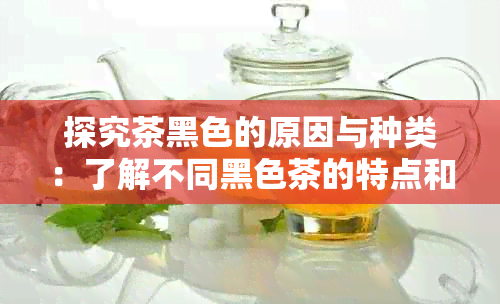 探究茶黑色的原因与种类：了解不同黑色茶的特点和功效