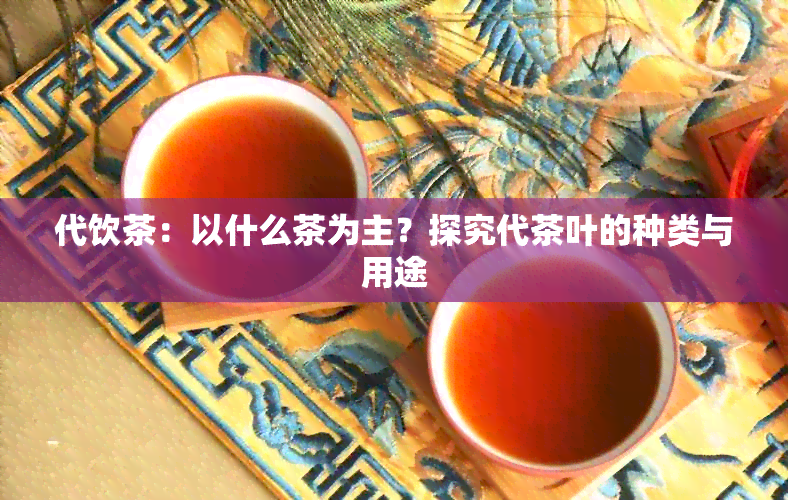 代饮茶：以什么茶为主？探究代茶叶的种类与用途