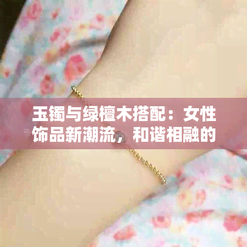 玉镯与绿檀木搭配：女性饰品新潮流，和谐相融的时尚之选