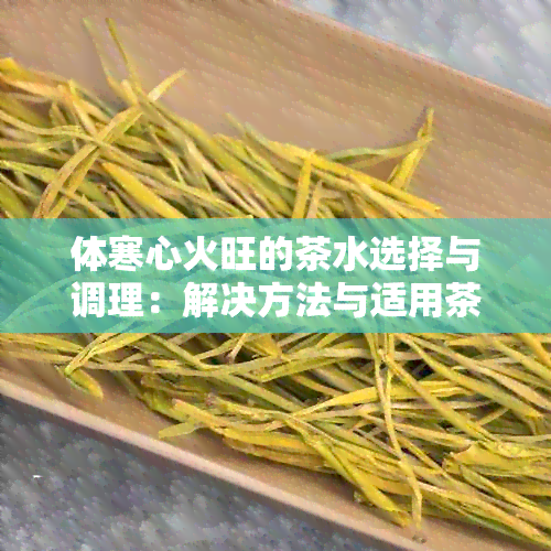 体寒心火旺的茶水选择与调理：解决方法与适用茶叶推荐